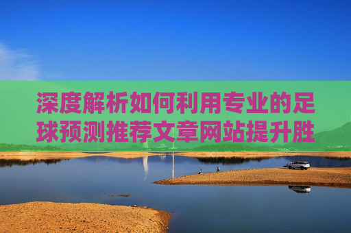 深度解析如何利用专业的足球预测推荐文章网站提升胜率?