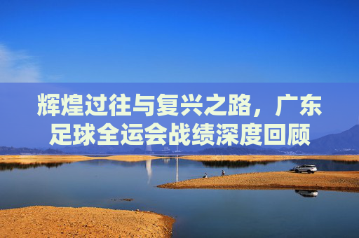 辉煌过往与复兴之路,广东足球全运会战绩深度回顾