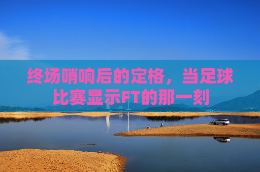 终场哨响后的定格,当足球比赛显示FT的那一刻