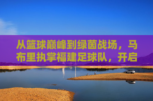 从篮球巅峰到绿茵战场,马布里执掌福建足球队,开启跨界救赎之旅
