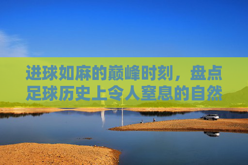 进球如麻的巅峰时刻，盘点足球历史上令人窒息的自然年比分纪录