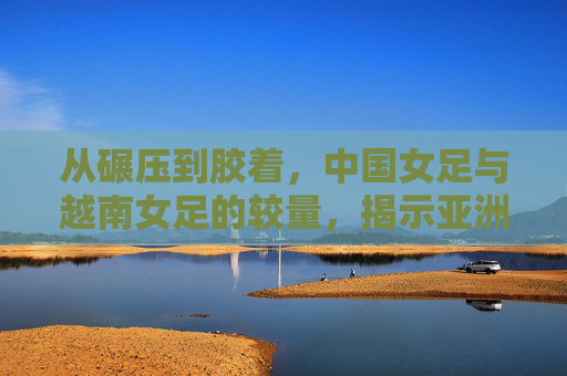 从碾压到胶着，中国女足与越南女足的较量，揭示亚洲足坛的新格局