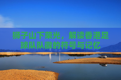 狮子山下荣光,解读香港足球队队徽的符号与记忆