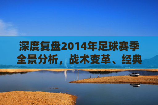 深度复盘2014年足球赛季全景分析,战术变革、经典战役与历史转折点