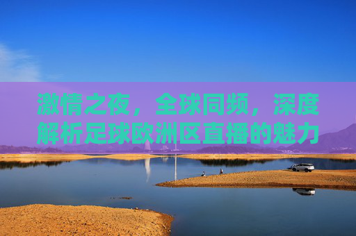激情之夜,全球同频,深度解析足球欧洲区直播的魅力与盛宴
