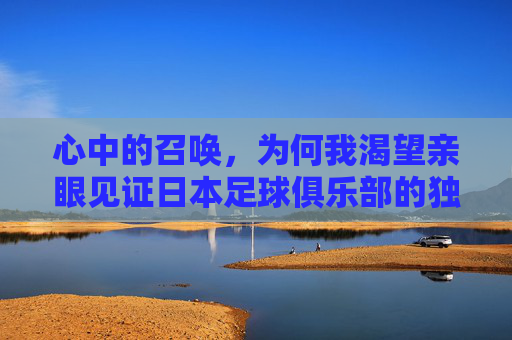 心中的召唤,为何我渴望亲眼见证日本足球俱乐部的独特魅力