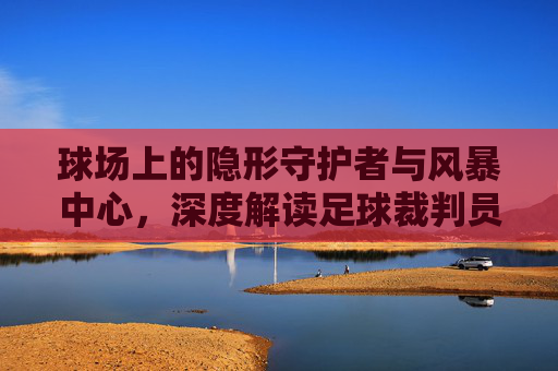 球场上的隐形守护者与风暴中心,深度解读足球裁判员