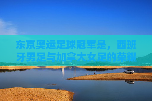 东京奥运足球冠军是,西班牙男足与加拿大女足的荣耀时刻