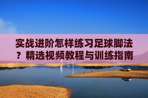 实战进阶怎样练习足球脚法?精选视频教程与训练指南