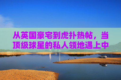 从英国豪宅到虎扑热帖,当顶级球星的私人领地遇上中国球迷的狂欢