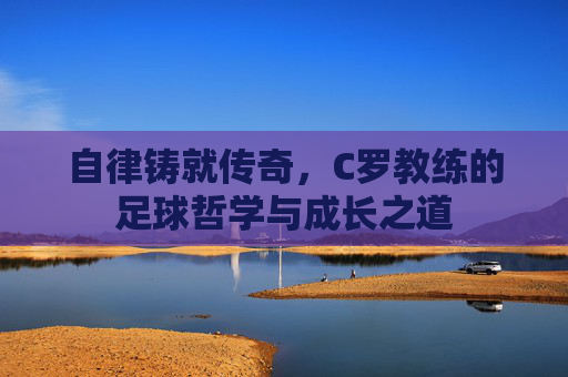 自律铸就传奇,C罗教练的足球哲学与成长之道