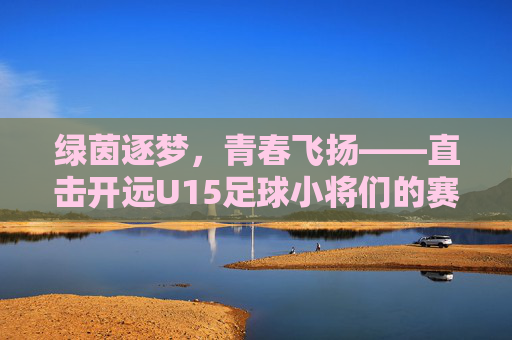 绿茵逐梦,青春飞扬——直击开远U15足球小将们的赛场风采