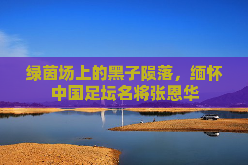 绿茵场上的黑子陨落,缅怀中国足坛名将张恩华