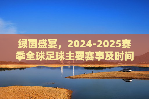 绿茵盛宴,2024-2025赛季全球足球主要赛事及时间指南