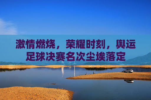 激情燃烧,荣耀时刻,舆运足球决赛名次尘埃落定