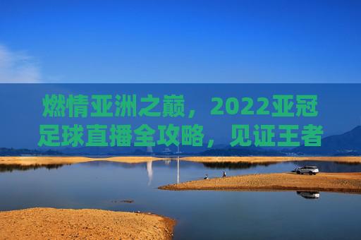 燃情亚洲之巅,2022亚冠足球直播全攻略,见证王者诞生