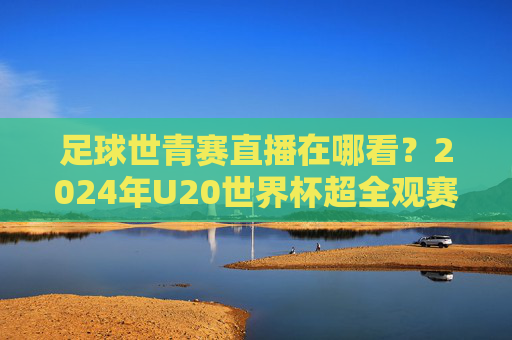足球世青赛直播在哪看?2024年U20世界杯超全观赛指南