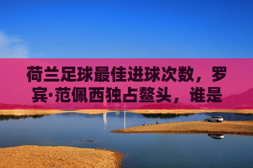 荷兰足球最佳进球次数,罗宾·范佩西独占鳌头,谁是无冕之王的历史功勋?