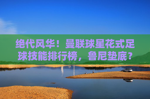 绝代风华！曼联球星花式足球技能排行榜，鲁尼垫底？C罗霸气登顶