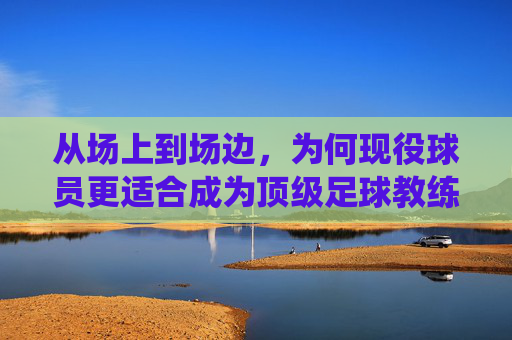 从场上到场边,为何现役球员更适合成为顶级足球教练