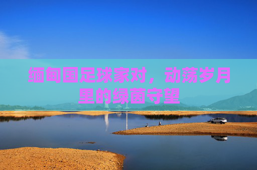 缅甸国足球家对,动荡岁月里的绿茵守望