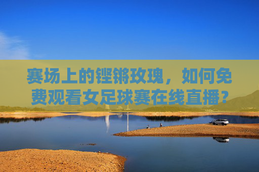 赛场上的铿锵玫瑰，如何免费观看女足球赛在线直播？