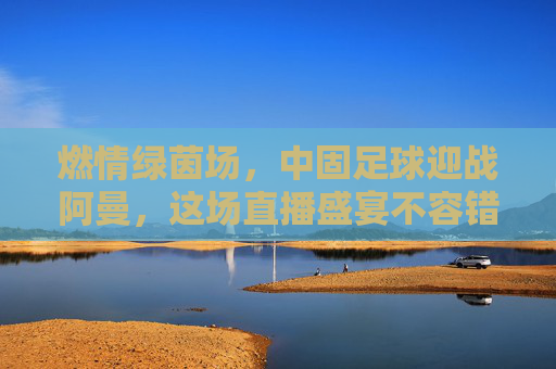 燃情绿茵场,中固足球迎战阿曼,这场直播盛宴不容错过