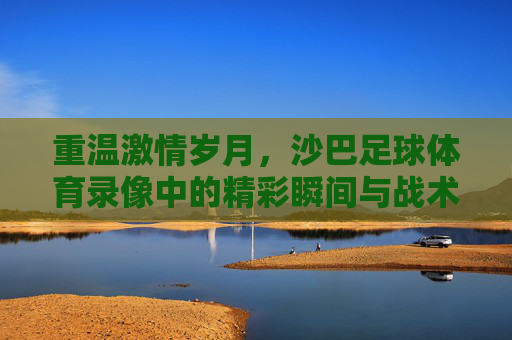 重温激情岁月,沙巴足球体育录像中的精彩瞬间与战术博弈