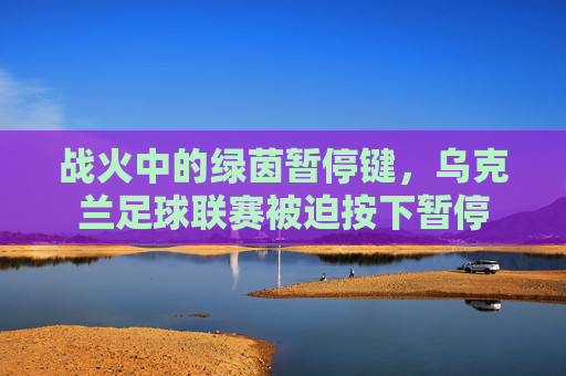 战火中的绿茵暂停键，乌克兰足球联赛被迫按下暂停