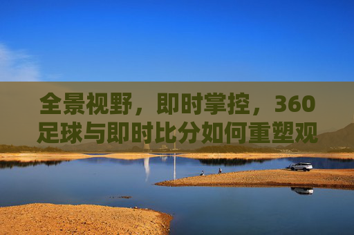 全景视野，即时掌控，360足球与即时比分如何重塑观赛体验