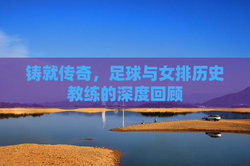 铸就传奇,足球与女排历史教练的深度回顾