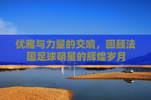 优雅与力量的交响，回顾法国足球明星的辉煌岁月