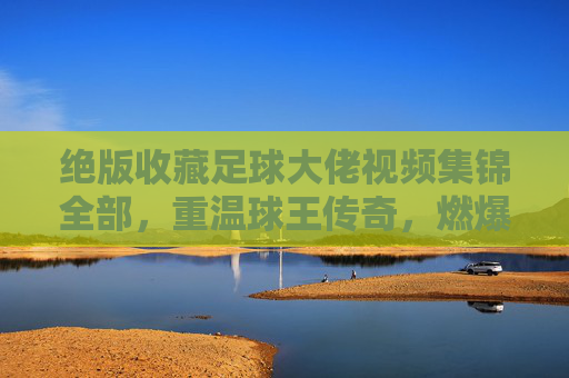 绝版收藏足球大佬视频集锦全部,重温球王传奇,燃爆每一个进球瞬间