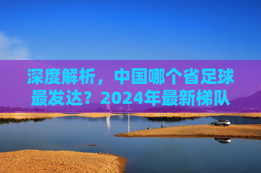 深度解析，中国哪个省足球最发达？2024年最新梯队排名与趋势分析