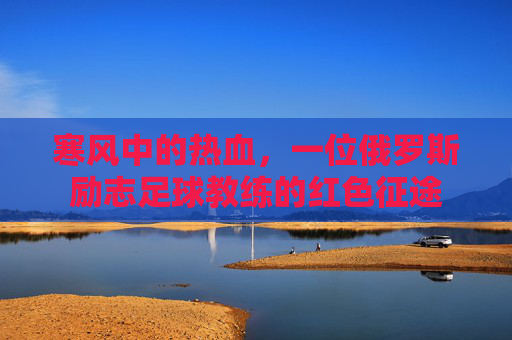 寒风中的热血,一位俄罗斯励志足球教练的红色征途