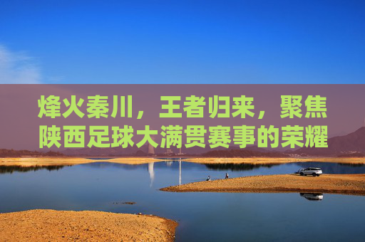 烽火秦川，王者归来，聚焦陕西足球大满贯赛事的荣耀时刻