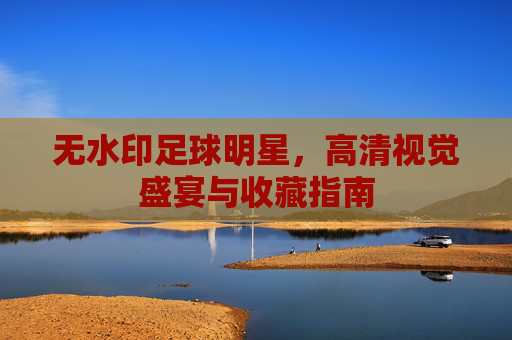无水印足球明星，高清视觉盛宴与收藏指南
