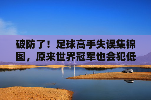 破防了!足球高手失误集锦图,原来世界冠军也会犯低级错误