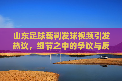 山东足球裁判发球视频引发热议,细节之中的争议与反思