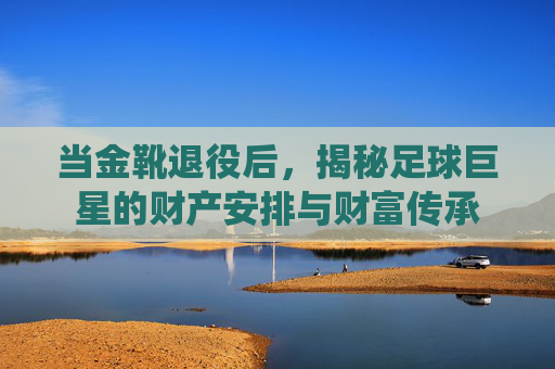 当金靴退役后,揭秘足球巨星的财产安排与财富传承