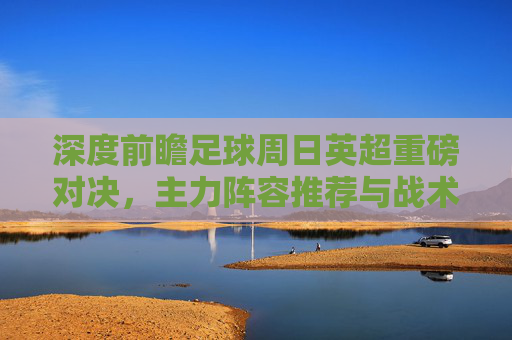 深度前瞻足球周日英超重磅对决,主力阵容推荐与战术博弈分析