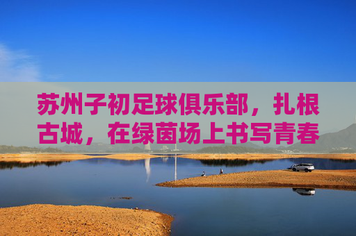 苏州子初足球俱乐部,扎根古城,在绿茵场上书写青春与梦想