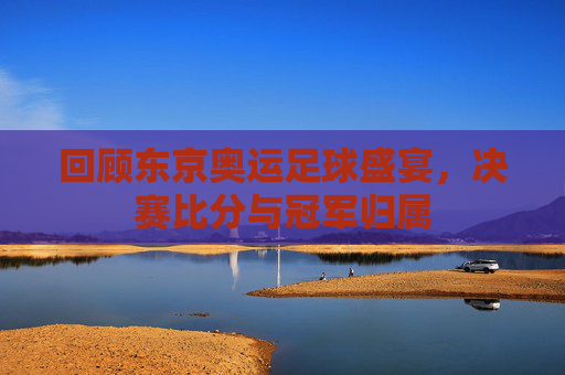 回顾东京奥运足球盛宴，决赛比分与冠军归属