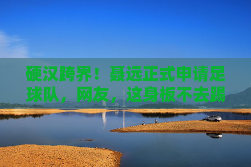 硬汉跨界！聂远正式申请足球队，网友，这身板不去踢球可惜了