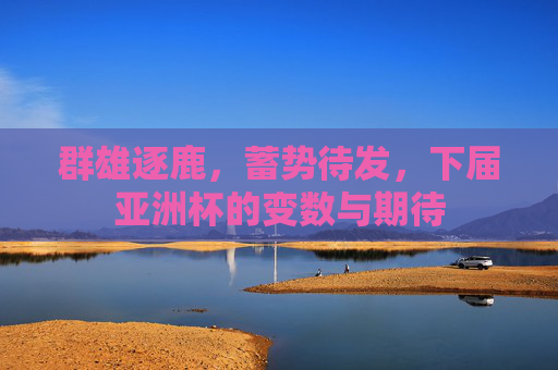 群雄逐鹿,蓄势待发,下届亚洲杯的变数与期待