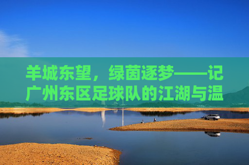 羊城东望,绿茵逐梦——记广州东区足球队的江湖与温情