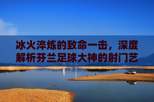 冰火淬炼的致命一击,深度解析芬兰足球大神的射门艺术
