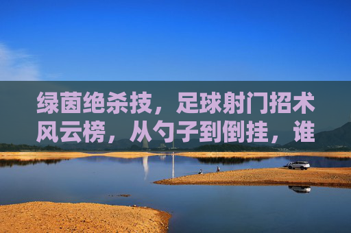 绿茵绝杀技，足球射门招术风云榜，从勺子到倒挂，谁才是真正的射手之王？