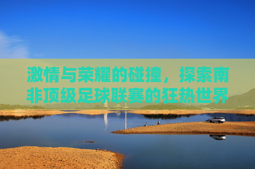激情与荣耀的碰撞,探索南非顶级足球联赛的狂热世界