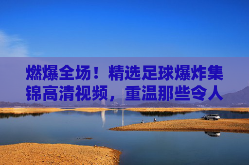 燃爆全场!精选足球爆炸集锦高清视频,重温那些令人窒息的绝杀时刻